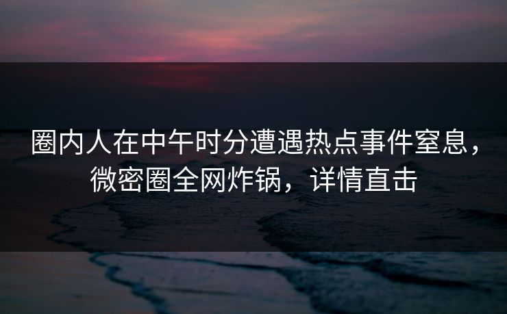 圈内人在中午时分遭遇热点事件窒息，微密圈全网炸锅，详情直击