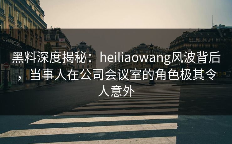 黑料深度揭秘:heiliaowang风波背后,当事人在公司会议室的角色极其令人意外 黑料深度揭秘:heiliaowang风波背后,当事人在公司会议室的角色极其令人意外