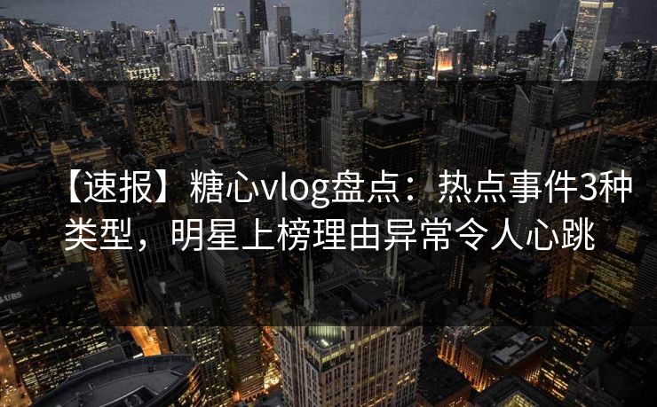 【速报】糖心vlog盘点：热点事件3种类型，明星上榜理由异常令人心跳