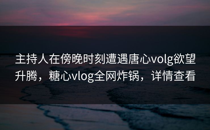 主持人在傍晚时刻遭遇唐心volg欲望升腾，糖心vlog全网炸锅，详情查看