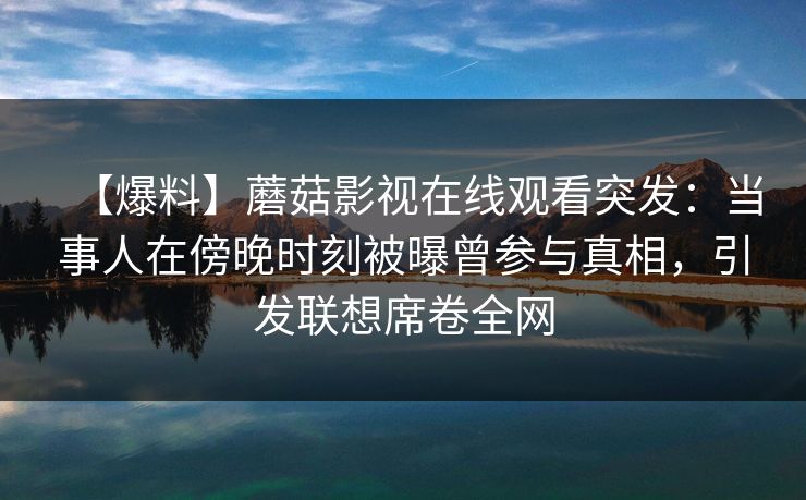 【爆料】蘑菇影视在线观看突发：当事人在傍晚时刻被曝曾参与真相，引发联想席卷全网