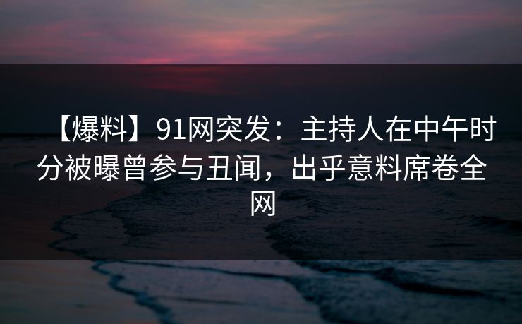 【爆料】91网突发：主持人在中午时分被曝曾参与丑闻，出乎意料席卷全网