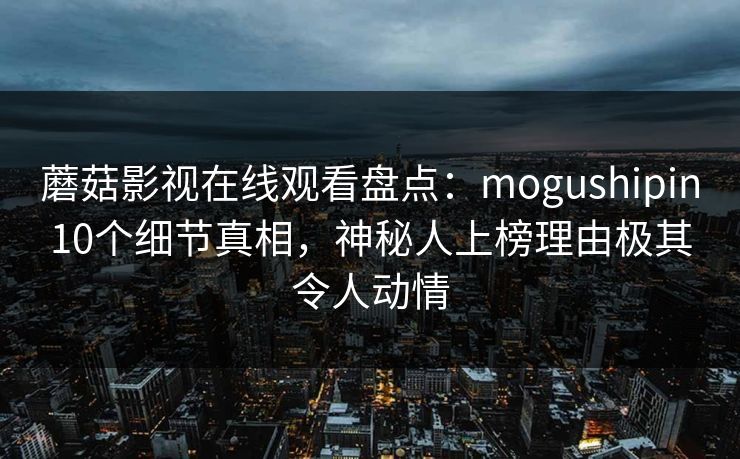 蘑菇影视在线观看盘点:mogushipin10个细节真相,神秘人上榜理由极其令人动情 蘑菇影视在线观看盘点:mogushipin10个细节真相,神秘人上榜理由极其令人动情