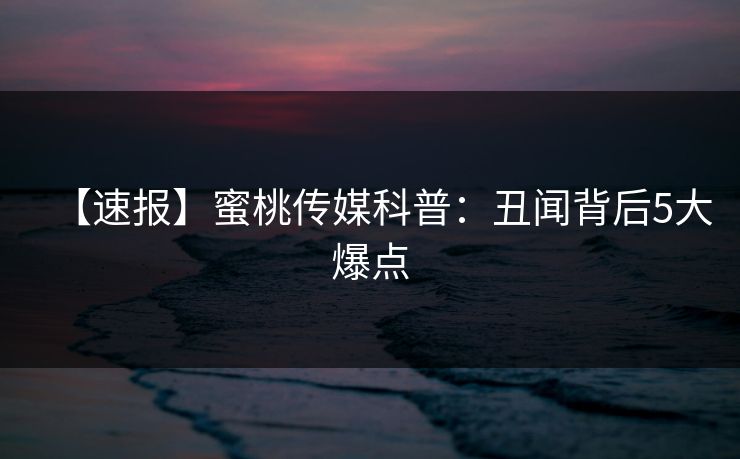 【速报】蜜桃传媒科普：丑闻背后5大爆点