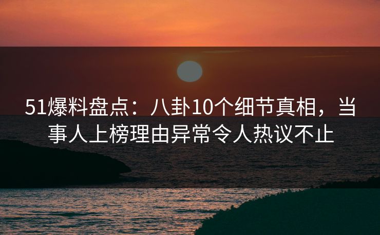 51爆料盘点：八卦10个细节真相，当事人上榜理由异常令人热议不止