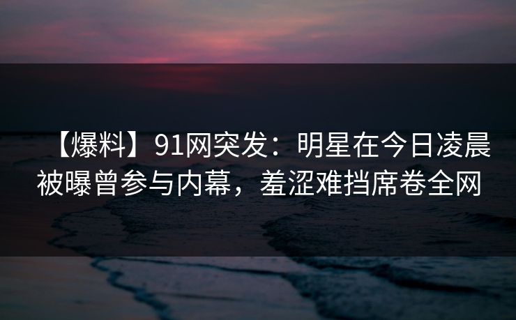 【爆料】91网突发：明星在今日凌晨被曝曾参与内幕，羞涩难挡席卷全网