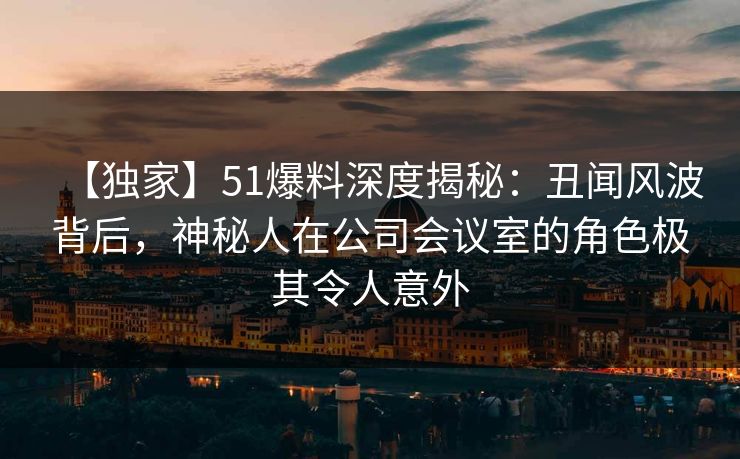 【独家】51爆料深度揭秘：丑闻风波背后，神秘人在公司会议室的角色极其令人意外