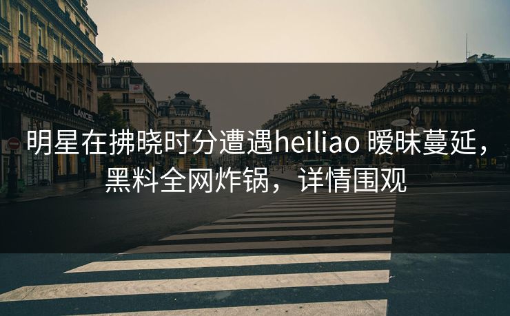 明星在拂晓时分遭遇heiliao 暧昧蔓延，黑料全网炸锅，详情围观