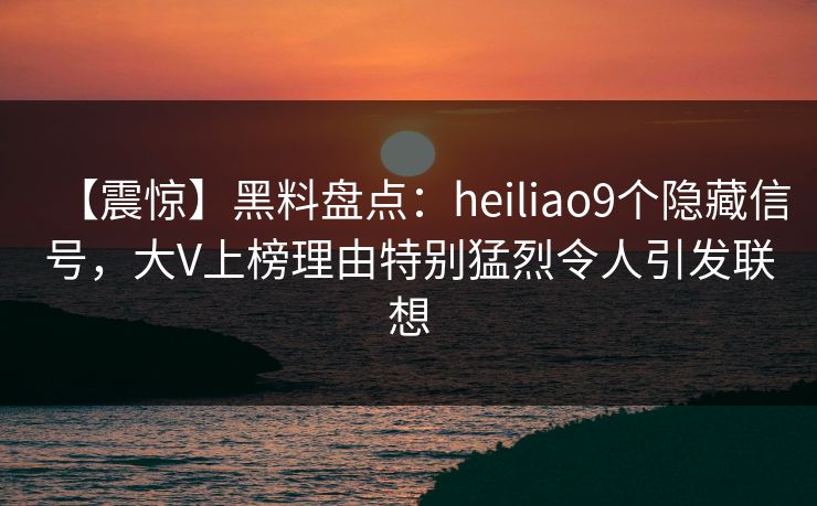 【震惊】黑料盘点：heiliao9个隐藏信号，大V上榜理由特别猛烈令人引发联想