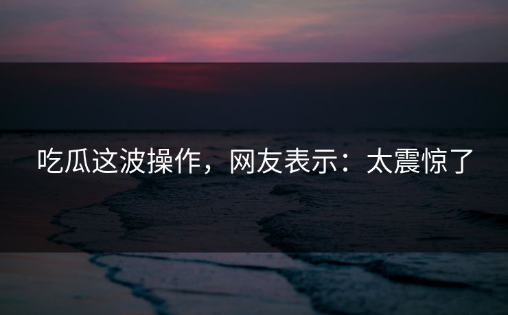 吃瓜这波操作，网友表示：太震惊了