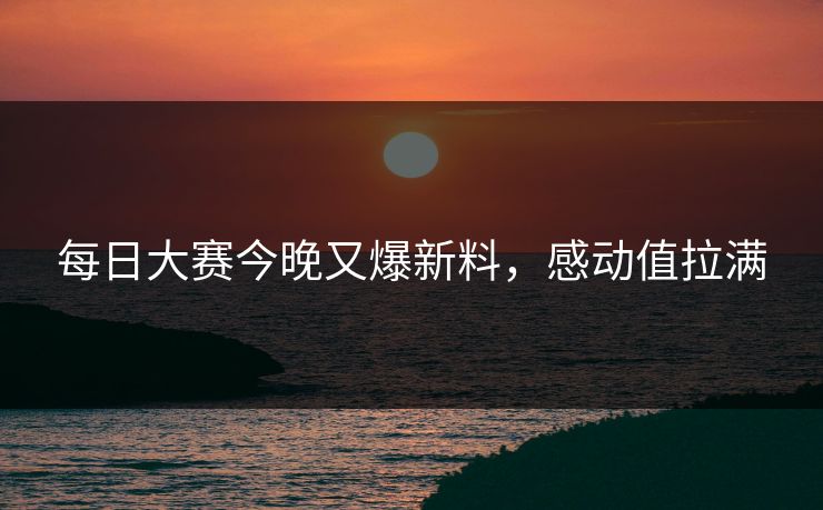 每日大赛今晚又爆新料，感动值拉满