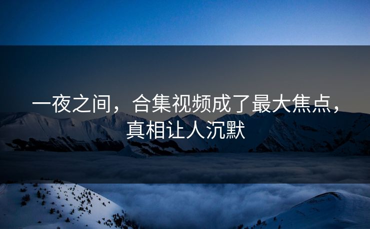 一夜之间，合集视频成了最大焦点，真相让人沉默