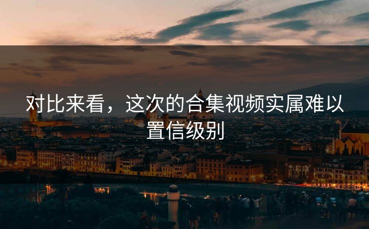 对比来看，这次的合集视频实属难以置信级别
