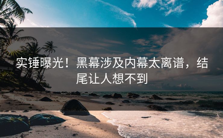 实锤曝光！黑幕涉及内幕太离谱，结尾让人想不到