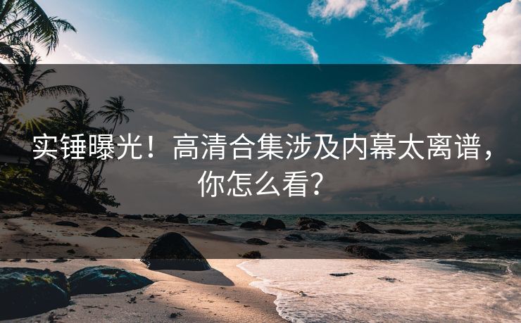 实锤曝光！高清合集涉及内幕太离谱，你怎么看？