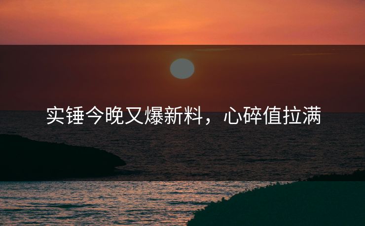 实锤今晚又爆新料，心碎值拉满