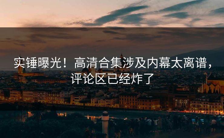 实锤曝光！高清合集涉及内幕太离谱，评论区已经炸了