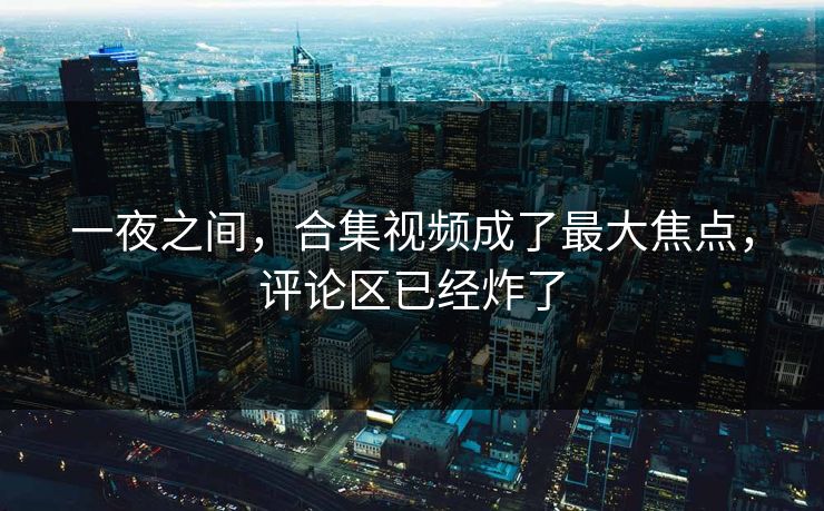 一夜之间，合集视频成了最大焦点，评论区已经炸了