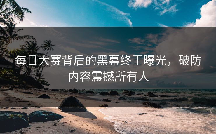 每日大赛背后的黑幕终于曝光，破防内容震撼所有人