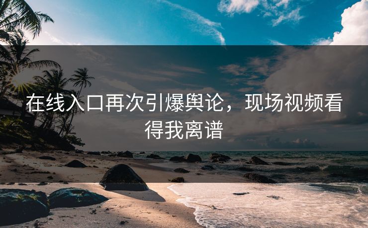 在线入口再次引爆舆论，现场视频看得我离谱