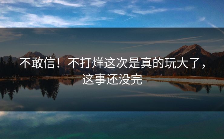 不敢信！不打烊这次是真的玩大了，这事还没完