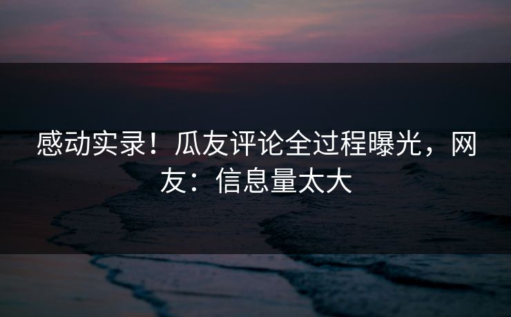 感动实录！瓜友评论全过程曝光，网友：信息量太大