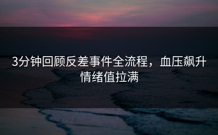 3分钟回顾反差事件全流程，血压飙升情绪值拉满