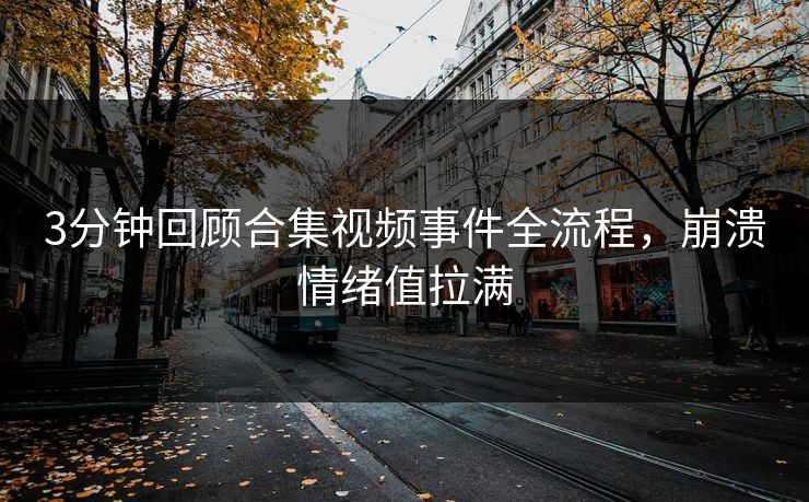 3分钟回顾合集视频事件全流程，崩溃情绪值拉满