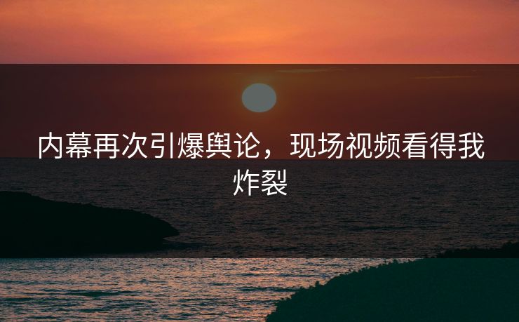 内幕再次引爆舆论，现场视频看得我炸裂