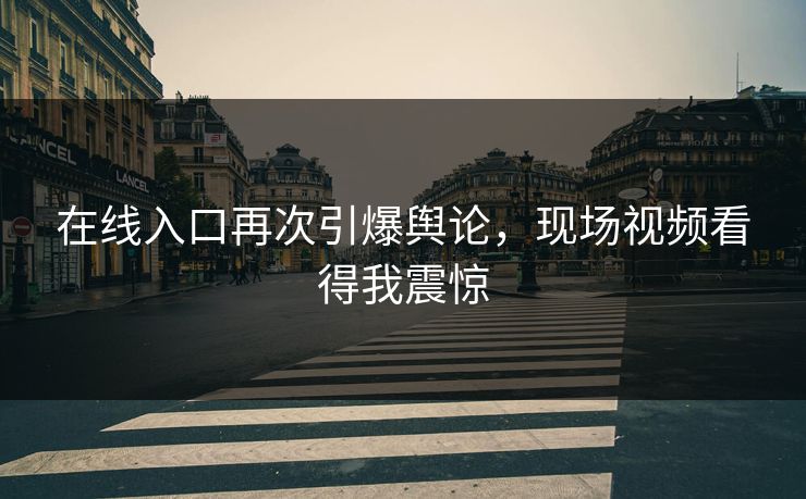 在线入口再次引爆舆论，现场视频看得我震惊
