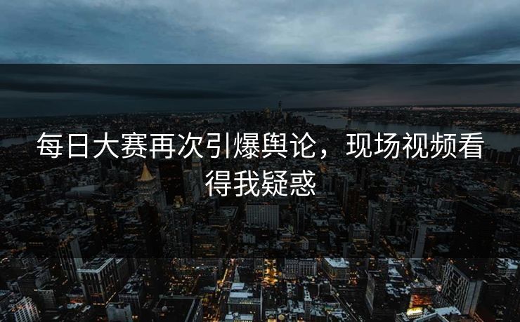 每日大赛再次引爆舆论，现场视频看得我疑惑