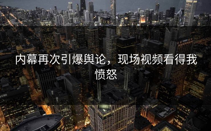 内幕再次引爆舆论，现场视频看得我愤怒