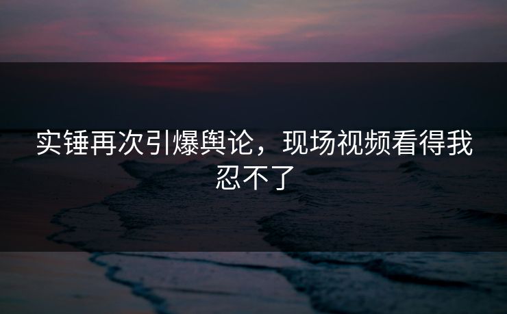 实锤再次引爆舆论，现场视频看得我忍不了