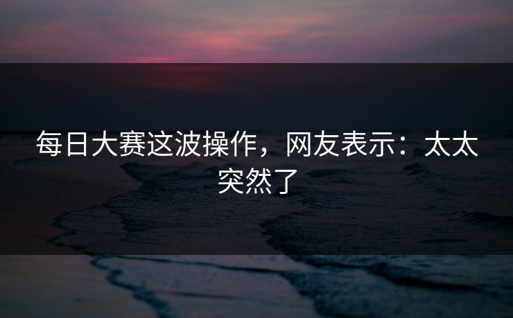 每日大赛这波操作，网友表示：太太突然了