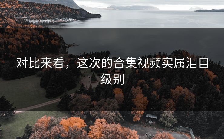 对比来看，这次的合集视频实属泪目级别