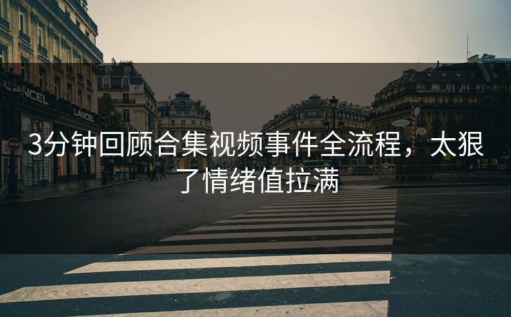 3分钟回顾合集视频事件全流程，太狠了情绪值拉满