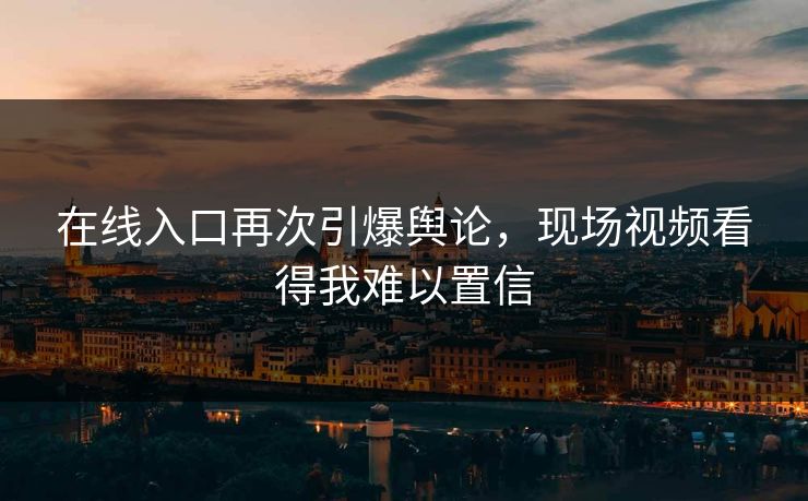 在线入口再次引爆舆论，现场视频看得我难以置信