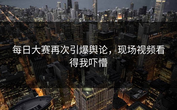 每日大赛再次引爆舆论，现场视频看得我吓懵