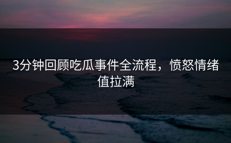 3分钟回顾吃瓜事件全流程，愤怒情绪值拉满