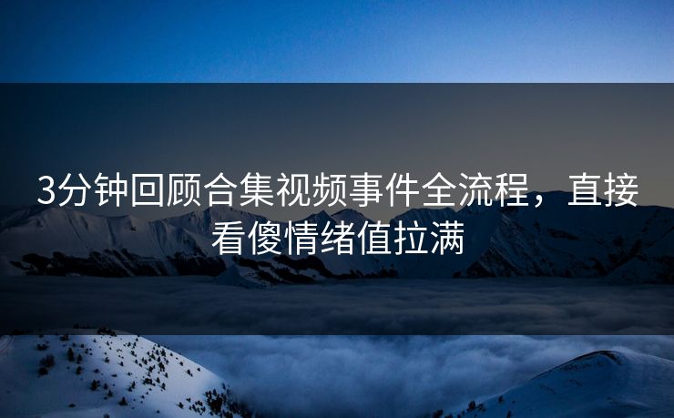 3分钟回顾合集视频事件全流程，直接看傻情绪值拉满