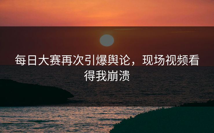 每日大赛再次引爆舆论，现场视频看得我崩溃
