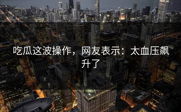 吃瓜这波操作，网友表示：太血压飙升了