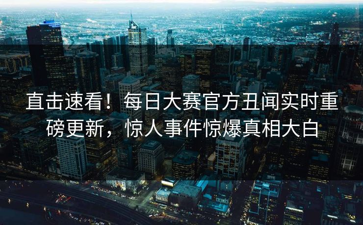 直击速看！每日大赛官方丑闻实时重磅更新，惊人事件惊爆真相大白