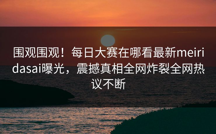 围观围观！每日大赛在哪看最新meiridasai曝光，震撼真相全网炸裂全网热议不断