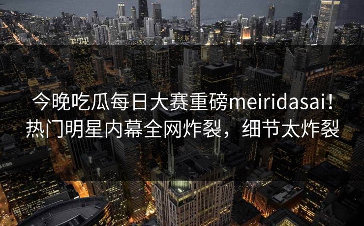 今晚吃瓜每日大赛重磅meiridasai！热门明星内幕全网炸裂，细节太炸裂