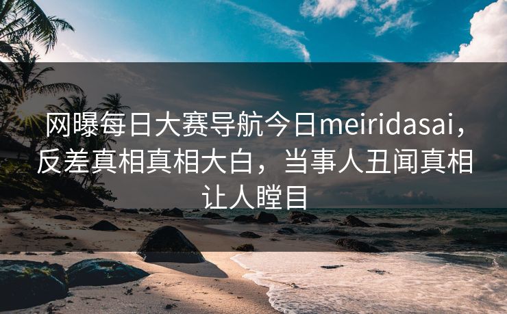 网曝每日大赛导航今日meiridasai，反差真相真相大白，当事人丑闻真相让人瞠目