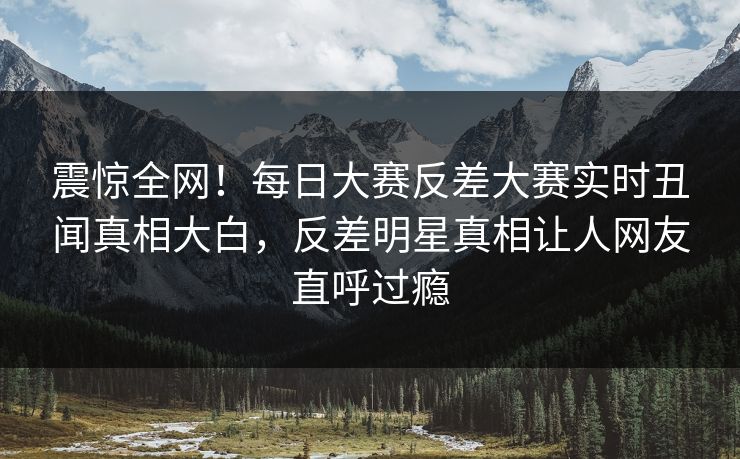 震惊全网！每日大赛反差大赛实时丑闻真相大白，反差明星真相让人网友直呼过瘾