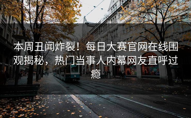 本周丑闻炸裂！每日大赛官网在线围观揭秘，热门当事人内幕网友直呼过瘾