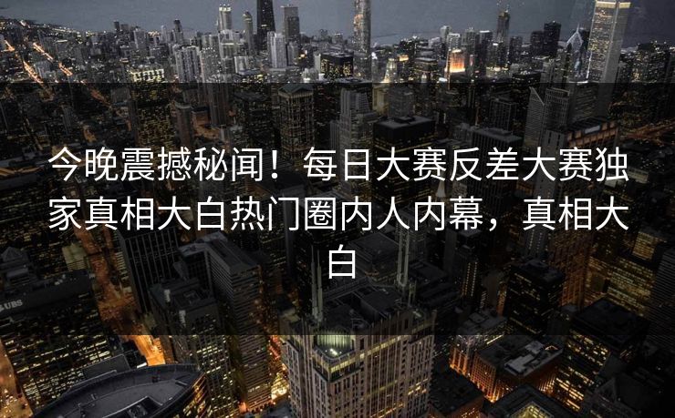 今晚震撼秘闻！每日大赛反差大赛独家真相大白热门圈内人内幕，真相大白
