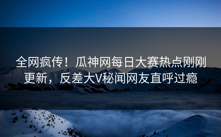 全网疯传！瓜神网每日大赛热点刚刚更新，反差大V秘闻网友直呼过瘾